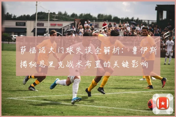 萨福诺夫门球失误全解析：鲁伊斯揭秘恩里克战术布置的关键影响