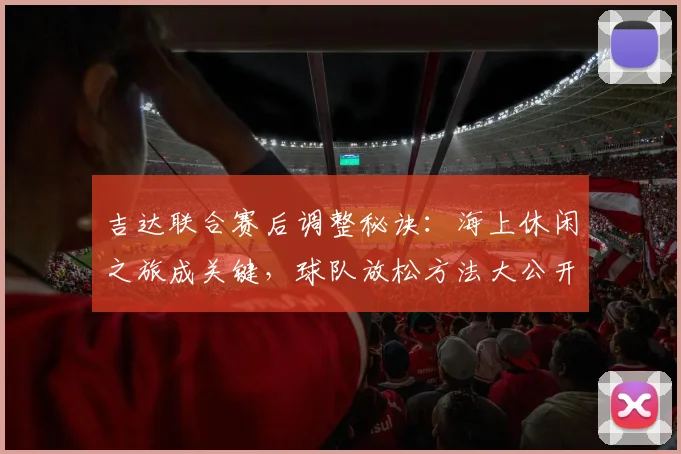 吉达联合赛后调整秘诀：海上休闲之旅成关键，球队放松方法大公开