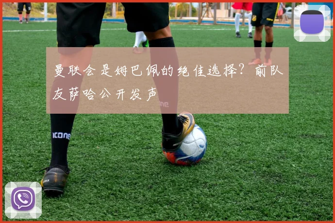 曼联会是姆巴佩的绝佳选择？前队友萨哈公开发声