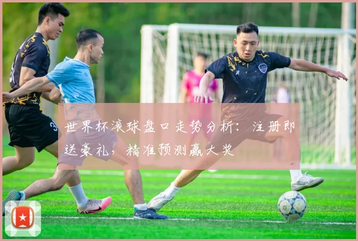 世界杯滚球盘口走势分析：注册即送豪礼，精准预测赢大奖