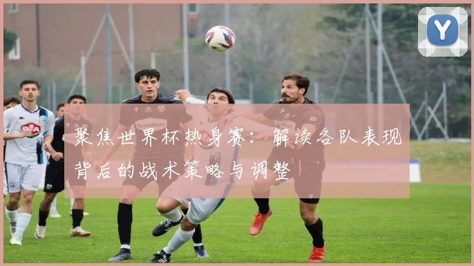 聚焦世界杯热身赛：解读各队表现背后的战术策略与调整