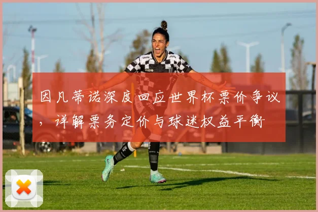 因凡蒂诺深度回应世界杯票价争议，详解票务定价与球迷权益平衡