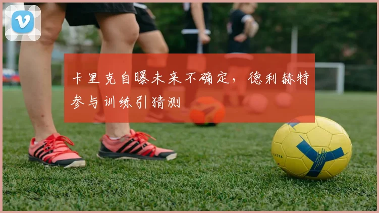 卡里克自曝未来不确定,德利赫特参与训练引猜测