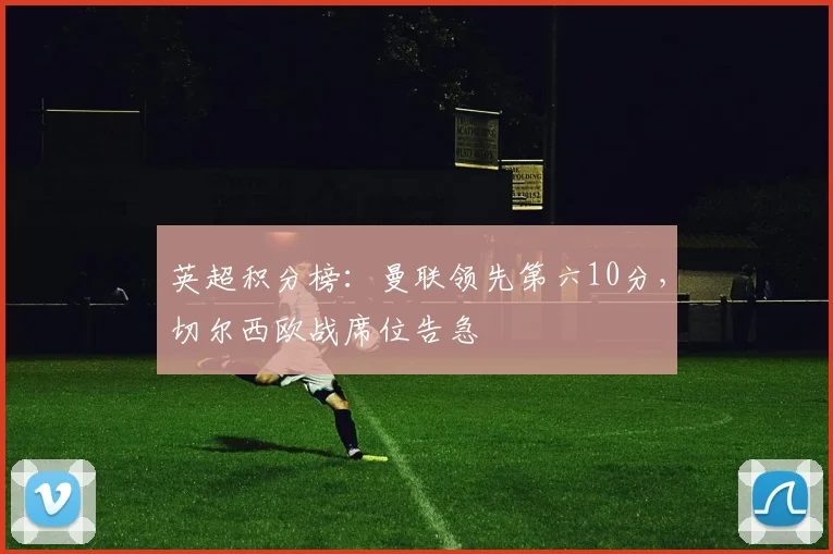 英超积分榜：曼联领先第六10分，切尔西欧战席位告急