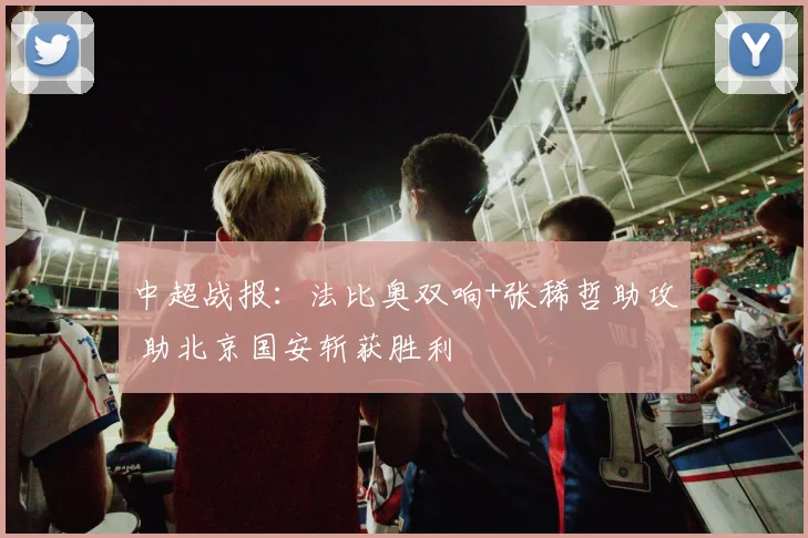 中超战报：法比奥双响+张稀哲助攻 助北京国安斩获胜利