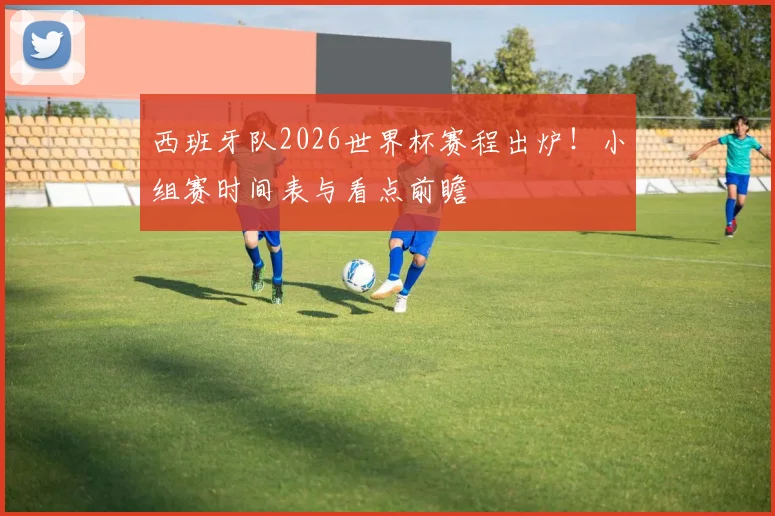 西班牙队2026世界杯赛程出炉!小组赛时间表与看点前瞻