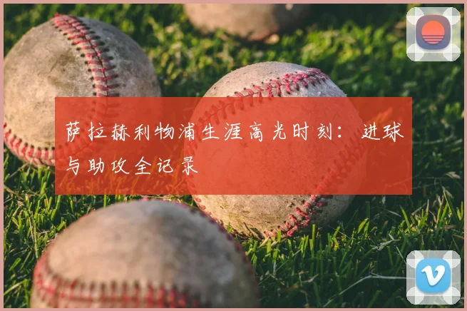 萨拉赫利物浦生涯高光时刻:进球与助攻全记录