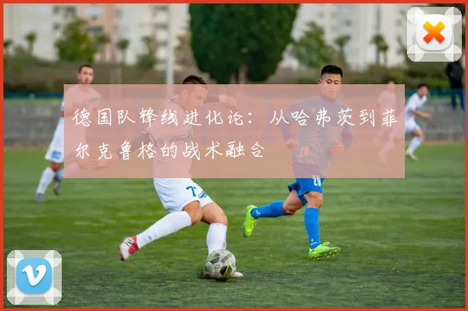 德国队锋线进化论:从哈弗茨到菲尔克鲁格的战术融合